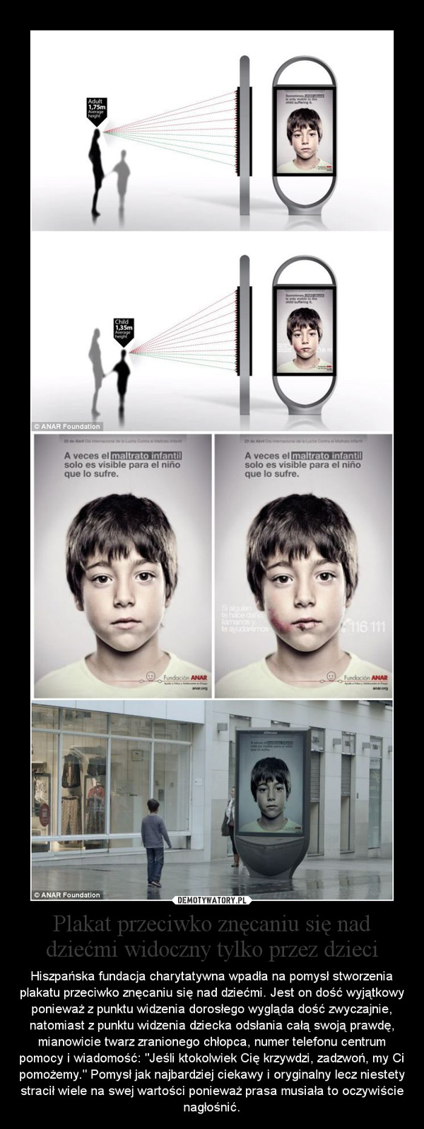 Plakat przeciwko znęcaniu się nad dziećmi widoczny tylko przez dzieci – Hiszpańska fundacja charytatywna wpadła na pomysł stworzenia plakatu przeciwko znęcaniu się nad dziećmi. Jest on dość wyjątkowy ponieważ z punktu widzenia dorosłego wygląda dość zwyczajnie, natomiast z punktu widzenia dziecka odsłania całą swoją prawdę, mianowicie twarz zranionego chłopca, numer telefonu centrum pomocy i wiadomość: "Jeśli ktokolwiek Cię krzywdzi, zadzwoń, my Ci pomożemy." Pomysł jak najbardziej ciekawy i oryginalny lecz niestety stracił wiele na swej wartości ponieważ prasa musiała to oczywiście nagłośnić. 