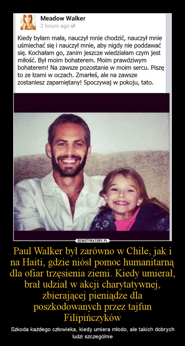 Paul Walker był zarówno w Chile, jak i na Haiti, gdzie niósł pomoc humanitarną dla ofiar trzęsienia ziemi. Kiedy umierał, brał udział w akcji charytatywnej, zbierającej pieniądze dla poszkodowanych przez tajfun Filipińczyków – Szkoda każdego człowieka, kiedy umiera młodo, ale takich dobrych ludzi szczególnie 