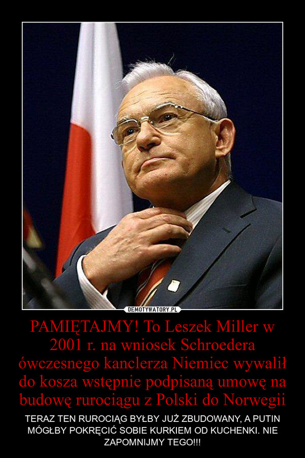 PAMIĘTAJMY! To Leszek Miller w 2001 r. na wniosek Schroedera ówczesnego kanclerza Niemiec wywalił do kosza wstępnie podpisaną umowę na budowę rurociągu z Polski do Norwegii – TERAZ TEN RUROCIĄG BYŁBY JUŻ ZBUDOWANY, A PUTIN MÓGŁBY POKRĘCIĆ SOBIE KURKIEM OD KUCHENKI. NIE ZAPOMNIJMY TEGO!!! 