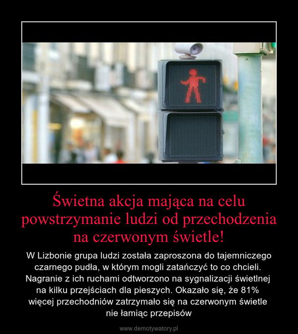 Świetna akcja mająca na celu powstrzymanie ludzi od przechodzenia na czerwonym świetle! – W Lizbonie grupa ludzi została zaproszona do tajemniczego czarnego pudła, w którym mogli zatańczyć to co chcieli. Nagranie z ich ruchami odtworzono na sygnalizacji świetlnej na kilku przejściach dla pieszych. Okazało się, że 81% więcej przechodniów zatrzymało się na czerwonym świetle nie łamiąc przepisów 