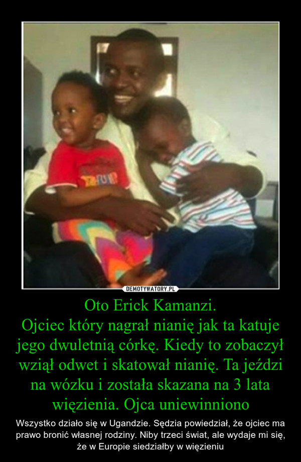 Oto Erick Kamanzi.Ojciec który nagrał nianię jak ta katuje jego dwuletnią córkę. Kiedy to zobaczył wziął odwet i skatował nianię. Ta jeździ na wózku i została skazana na 3 lata więzienia. Ojca uniewinniono – Wszystko działo się w Ugandzie. Sędzia powiedział, że ojciec ma prawo bronić własnej rodziny. Niby trzeci świat, ale wydaje mi się, że w Europie siedziałby w więzieniu 