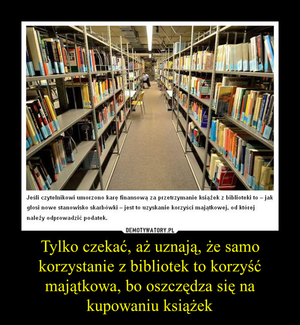 Tylko czekać, aż uznają, że samo korzystanie z bibliotek to korzyść majątkowa, bo oszczędza się na kupowaniu książek –  