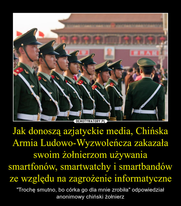 Jak donoszą azjatyckie media, Chińska Armia Ludowo-Wyzwoleńcza zakazała swoim żołnierzom używania smartfonów, smartwatchy i smartbandów ze względu na zagrożenie informatyczne – "Trochę smutno, bo córka go dla mnie zrobiła" odpowiedział anonimowy chiński żołnierz 