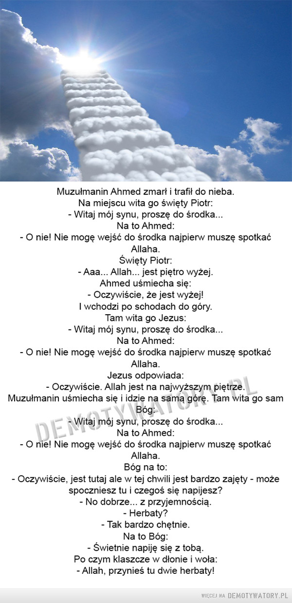 Muzułmanin Ahmed zmarł i trafił do nieba –  Muzułmanin Ahmed zmarł i trafił do nieba. Na miejscu wita go święty Piotr: - Witaj mój synu, proszę do środka... Na to Ahmed: - O nie! Nie mogę wejść do środka najpierw muszę spotkać Allaha. Święty Piotr: - Aaa... Allah... jest piętro wyżej. Ahmed uśmiecha się: - Oczywiście, że jest wyżej! I wchodzi po schodach do góry. Tam wita go Jezus: - Witaj mój synu, proszę do środka... Na to Ahmed: - O nie! Nie mogę wejść do środka najpierw muszę spotkać Allaha. Jezus odpowiada: - Oczywiście. Allah jest na najwyższym piętrze. Muzułmanin uśmiecha się i idzie na samą górę. Tam wita go sam Bóg: - Witaj mój synu, proszę do środka... Na to Ahmed: - O nie! Nie mogę wejść do środka najpierw muszę spotkać Allaha. Bóg na to: - Oczywiście, jest tutaj ale w tej chwili jest bardzo zajęty - może spoczniesz tu i czegoś się napijesz? - No dobrze... z przyjemnością. - Herbaty? - Tak bardzo chętnie. Na to Bóg: - Świetnie napiję się z tobą. Po czym klaszcze w dłonie i woła: - Allah, przynieś tu dwie herbaty! 