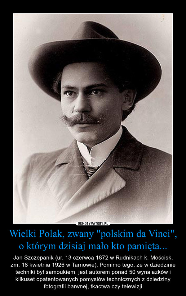 Wielki Polak, zwany "polskim da Vinci", o którym dzisiaj mało kto pamięta... – Jan Szczepanik (ur. 13 czerwca 1872 w Rudnikach k. Mościsk, zm. 18 kwietnia 1926 w Tarnowie). Pomimo tego, że w dziedzinie techniki był samoukiem, jest autorem ponad 50 wynalazków i kilkuset opatentowanych pomysłów technicznych z dziedziny fotografii barwnej, tkactwa czy telewizji 