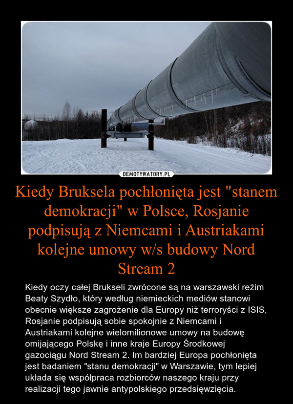 Kiedy Bruksela pochłonięta jest "stanem demokracji" w Polsce, Rosjanie podpisują z Niemcami i Austriakami kolejne umowy w/s budowy Nord Stream 2 – Kiedy oczy całej Brukseli zwrócone są na warszawski reżim Beaty Szydło, który według niemieckich mediów stanowi obecnie większe zagrożenie dla Europy niż terroryści z ISIS, Rosjanie podpisują sobie spokojnie z Niemcami i Austriakami kolejne wielomilionowe umowy na budowę omijającego Polskę i inne kraje Europy Środkowej gazociągu Nord Stream 2. Im bardziej Europa pochłonięta jest badaniem "stanu demokracji" w Warszawie, tym lepiej układa się współpraca rozbiorców naszego kraju przy realizacji tego jawnie antypolskiego przedsięwzięcia. 