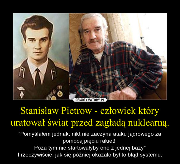 Stanisław Pietrow - człowiek który uratował świat przed zagładą nuklearną. – "Pomyślałem jednak: nikt nie zaczyna ataku jądrowego za pomocą pięciu rakiet! Poza tym nie startowałyby one z jednej bazy"I rzeczywiście, jak się później okazało był to błąd systemu. 