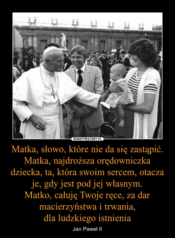 Matka, słowo, które nie da się zastąpić. Matka, najdroższa orędowniczka dziecka, ta, która swoim sercem, otacza je, gdy jest pod jej własnym.Matko, całuję Twoje ręce, za dar macierzyństwa i trwania,dla ludzkiego istnienia – Jan Paweł II 