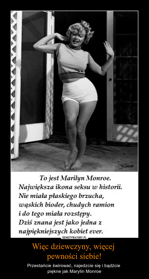 Więc dziewczyny, więcej pewności siebie! – Przestańcie świrować, najedzcie się i bądźcie piękne jak Marylin Monroe To jest Marilyn MonroeNajwiększa ikona seksu w historii.Nie miała płaskiego brzucha,wąskich bioder, chudych ramionido tego miała rozstępy.Dziś znana jest jako jedna znajpiękniejszych kobiet ever.