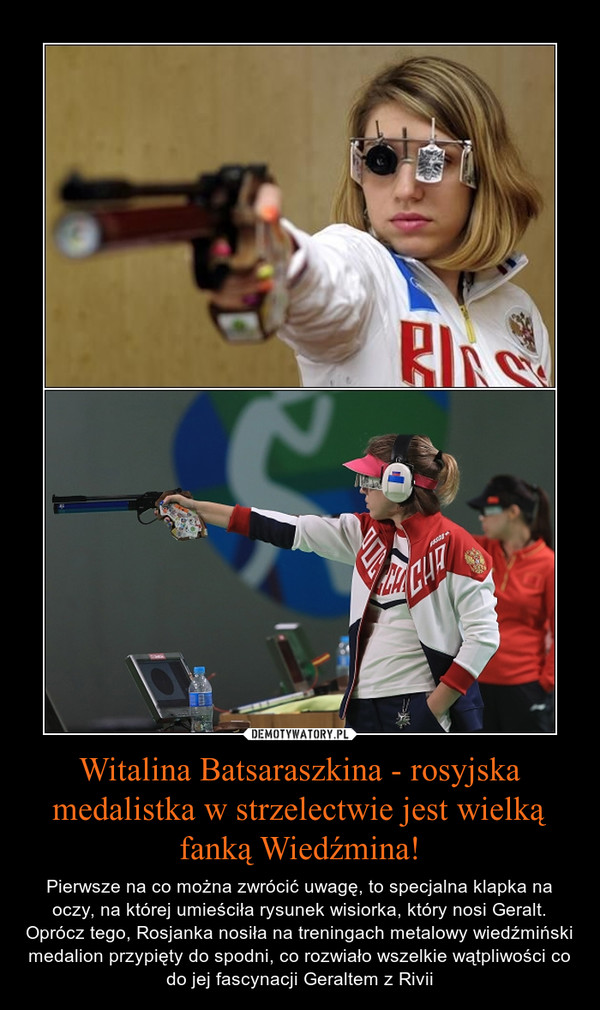 Witalina Batsaraszkina - rosyjska medalistka w strzelectwie jest wielką fanką Wiedźmina! – Pierwsze na co można zwrócić uwagę, to specjalna klapka na oczy, na której umieściła rysunek wisiorka, który nosi Geralt. Oprócz tego, Rosjanka nosiła na treningach metalowy wiedźmiński medalion przypięty do spodni, co rozwiało wszelkie wątpliwości co do jej fascynacji Geraltem z Rivii 