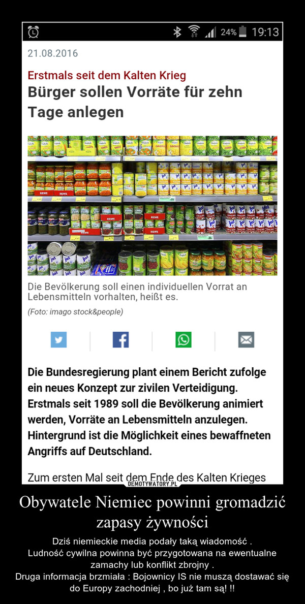 Obywatele Niemiec powinni gromadzić zapasy żywności – Dziś niemieckie media podały taką wiadomość .Ludność cywilna powinna być przygotowana na ewentualne zamachy lub konflikt zbrojny .Druga informacja brzmiała : Bojownicy IS nie muszą dostawać się do Europy zachodniej , bo już tam są! !! 