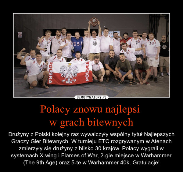 Polacy znowu najlepsi w grach bitewnych – Drużyny z Polski kolejny raz wywalczyły wspólny tytuł Najlepszych Graczy Gier Bitewnych. W turnieju ETC rozgrywanym w Atenach zmierzyły się drużyny z blisko 30 krajów. Polacy wygrali w systemach X-wing i Flames of War, 2-gie miejsce w Warhammer (The 9th Age) oraz 5-te w Warhammer 40k. Gratulacje! 