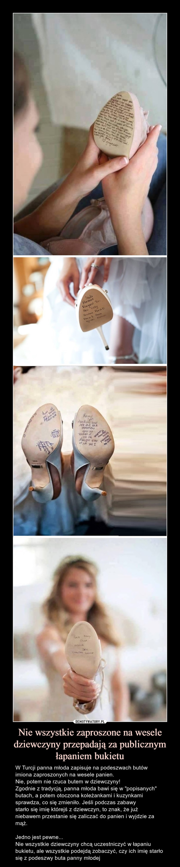 Nie wszystkie zaproszone na wesele dziewczyny przepadają za publicznym łapaniem bukietu – W Turcji panna młoda zapisuje na podeszwach butów imiona zaproszonych na wesele panien. Nie, potem nie rzuca butem w dziewczyny!Zgodnie z tradycją, panna młoda bawi się w "popisanych" butach, a potem otoczona koleżankami i kuzynkami sprawdza, co się zmieniło. Jeśli podczas zabawy starło się imię którejś z dziewczyn, to znak, że już niebawem przestanie się zaliczać do panien i wyjdzie za mąż.Jedno jest pewne... Nie wszystkie dziewczyny chcą uczestniczyć w łapaniu bukietu, ale wszystkie podejdą zobaczyć, czy ich imię starło się z podeszwy buta panny młodej W Turcji panna młoda zapisuje na podeszwach butów imiona zaproszonych na wesele panien. Nie, potem nie rzuca butem w dziewczyny!Zgodnie z tradycją, panna młoda bawi się w "popisanych" butach, a potem otoczona koleżankami i kuzynkami sprawdza, co się zmieniło...Jeśli podczas zabawy starło się imię którejś z dziewczyn, to znak, że już niebawem przestanie się zaliczać do panien i wyjdzie za mąż.Jedno jest pewne... Nie wszystkie dziewczyny chcą uczestniczyć w łapaniu bukietu, ale wszystkie podejdą zobaczyć, czy ich imię starło się z podeszwy buta panny młodej