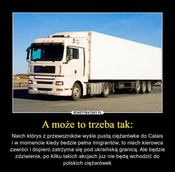 A może to trzeba tak: – Niech którys z przewozników wyśle pustą ciężarówke do Calaisi w momencie kiedy bedzie pełna imigrantów, to niech kierowca zawróci i dopiero zatrzyma się pod ukraińską granicą. Ale będzie zdziwienie, po kilku takich akcjach juz nie będą wchodzić do polskich ciężarówek 