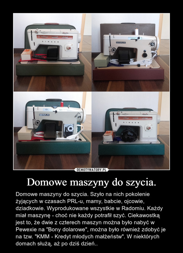 Domowe maszyny do szycia. – Domowe maszyny do szycia. Szyło na nich pokolenie żyjących w czasach PRL-u, mamy, babcie, ojcowie, dziadkowie. Wyprodukowane wszystkie w Radomiu. Każdy miał maszynę - choć nie każdy potrafił szyć. Ciekawostką jest to, że dwie z czterech maszyn można było nabyć w Pewexie na "Bony dolarowe", można było również zdobyć je na tzw. "KMM - Kredyt młodych małżeństw". W niektórych domach służą, aż po dziś dzień.. 