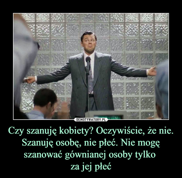 Czy szanuję kobiety? Oczywiście, że nie.Szanuję osobę, nie płeć. Nie mogę szanować gównianej osoby tylko za jej płeć –  