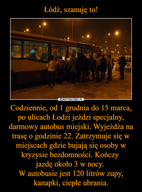 Łódź, szanuję to! Codziennie, od 1 grudnia do 15 marca, po ulicach Łodzi jeździ specjalny, darmowy autobus miejski. Wyjeżdża na trasę o godzinie 22. Zatrzymuje się w miejscach gdzie bujają się osoby w kryzysie bezdomności. Kończy 
jazdę około 3 w nocy. 
W autobusie jest 12