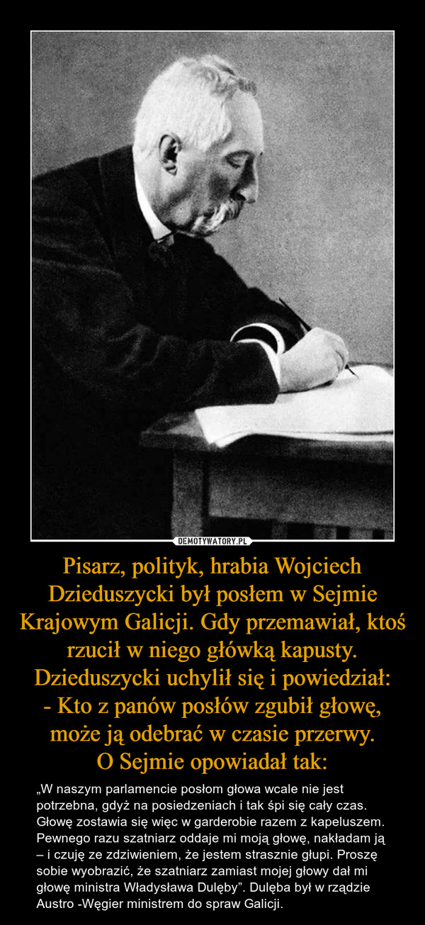 Pisarz, polityk, hrabia Wojciech Dzieduszycki był posłem w Sejmie Krajowym Galicji. Gdy przemawiał, ktoś rzucił w niego główką kapusty. Dzieduszycki uchylił się i powiedział:
- Kto z panów posłów zgubił głowę, może ją odebrać w czasie przerwy.
O Sejmie op