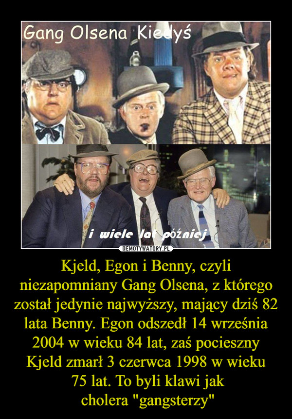 Kjeld, Egon i Benny, czyli niezapomniany Gang Olsena, z którego został jedynie najwyższy, mający dziś 82 lata Benny. Egon odszedł 14 września 2004 w wieku 84 lat, zaś pocieszny Kjeld zmarł 3 czerwca 1998 w wieku 75 lat. To byli klawi jak cholera "gangst –  