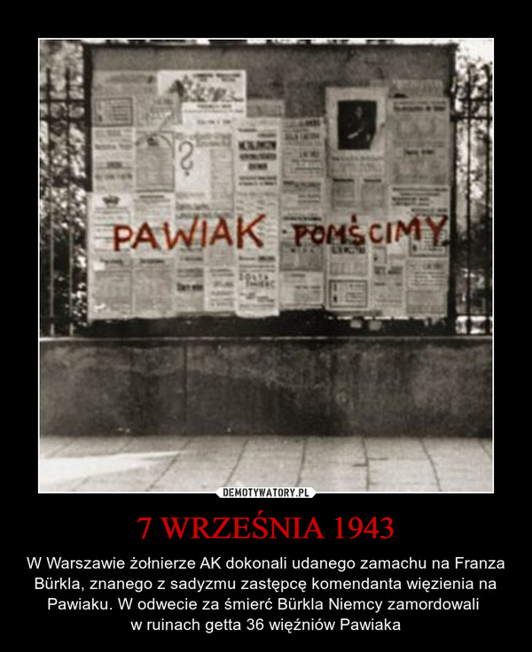 7 WRZEŚNIA 1943 – W Warszawie żołnierze AK dokonali udanego zamachu na Franza Bürkla, znanego z sadyzmu zastępcę komendanta więzienia na Pawiaku. W odwecie za śmierć Bürkla Niemcy zamordowali w ruinach getta 36 więźniów Pawiaka PAWIAK POMŚCIMY