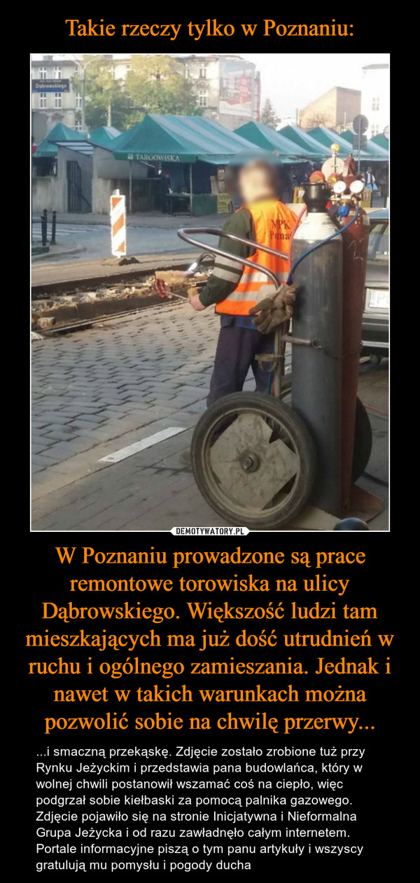 W Poznaniu prowadzone są prace remontowe torowiska na ulicy Dąbrowskiego. Większość ludzi tam mieszkających ma już dość utrudnień w ruchu i ogólnego zamieszania. Jednak i nawet w takich warunkach można pozwolić sobie na chwilę przerwy... – ...i smaczną przekąskę. Zdjęcie zostało zrobione tuż przy Rynku Jeżyckim i przedstawia pana budowlańca, który w wolnej chwili postanowił wszamać coś na ciepło, więc podgrzał sobie kiełbaski za pomocą palnika gazowego.Zdjęcie pojawiło się na stronie Inicjatywna i Nieformalna Grupa Jeżycka i od razu zawładnęło całym internetem. Portale informacyjne piszą o tym panu artykuły i wszyscy gratulują mu pomysłu i pogody ducha 