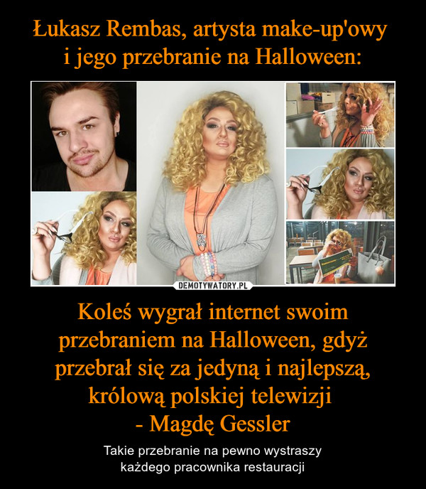 Łukasz Rembas, artysta make-up'owy 
i jego przebranie na Halloween: Koleś wygrał internet swoim przebraniem na Halloween, gdyż przebrał się za jedyną i najlepszą, królową polskiej telewizji 
- Magdę Gessler