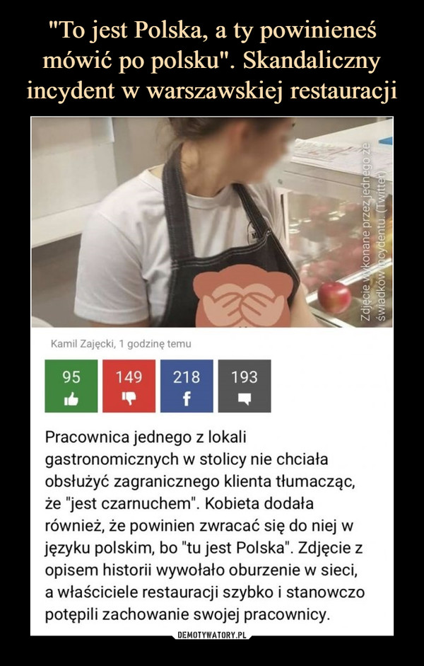  –  Pracownica jednego z lokali gastronomicznych w stolicy nie chciała obsłużyć zagranicznego klienta tłumacząc, że "jest czarnuchem". Kobieta dodała również, że powinien zwracać się do niej w języku polskim, bo "tu jest Polska". Zdjęcie z opisem historii wywołało oburzenie w sieci, a właściciele restauracji szybko i stanowczo potępili zachowanie swojej pracownicy.