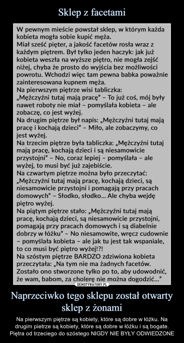 Naprzeciwko tego sklepu został otwarty sklep z żonami – Na pierwszym piętrze są kobiety, które są dobre w łóżku. Na drugim pietrze są kobiety, które są dobre w łóżku i są bogate. Piętra od trzeciego do szóstego NIGDY NIE BYŁY ODWIEDZONE W pewnym mieście powstał sklep, w którym każda kobieta mogła sobie kupić męża. Miał sześć pięter, a jakość facetów rosła wraz z każdym piętrem. Był tylko jeden haczyk: jak już kobieta weszła na wyższe piętro, nie mogła zejść niżej, chyba że prosto do wyjścia bez możliwości powrotu. Wchodzi więc tam pewna babka poważnie zainteresowana kupnem męża. Na pierwszym piętrze wisi tabliczka: „Mężczyźni tutaj mają pracę" - To już coś, mój były nawet roboty nie miał - pomyślała kobieta - ale zobaczę, co jest wyżej. Na drugim piętrze był napis: „Mężczyźni tutaj mają pracę i kochają dzieci" - Miło, ale zobaczymy, co jest wyżej. Na trzecim piętrze była tabliczka: „Mężczyźni tutaj mają pracę, kochają dzieci i są niesamowicie przystojni" - No, coraz lepiej - pomyślała - ale wyżej, to musi być już zajebiście. Na czwartym piętrze można było przeczytać: „Mężczyźni tutaj mają pracę, kochają dzieci, są niesamowicie przystojni i pomagają przy pracach domowych" - Słodko, słodko... Ale chyba wejdę piętro wyżej. Na piątym piętrze stało: „Mężczyźni tutaj mają pracę, kochają dzieci, są niesamowicie przystojni, pomagają przy pracach domowych i są diabelnie dobrzy w łóżku" - No niesamowite, wręcz cudownie - pomyślała kobieta - ale jak tu jest tak wspaniale, to co musi być piętro wyżej!?! Na szóstym piętrze BARDZO zdziwiona kobieta przeczytała: „Na tym nie ma żadnych facetów. Zostało ono stworzone tylko po to, aby udowodnić, że wam, babom, za cholerę nie można dogodzić..." 