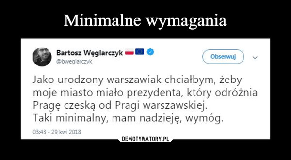  –  •Bartosz WęglarczykJako urodzony warszawiak chciałbym, żeby moje miasto miało prezydenta, który odróżnia Pragę czeską od Pragi warszawskiej. Taki minimalny, mam nadzieję, wymóg. 03:43 - 29 kw! 2018 