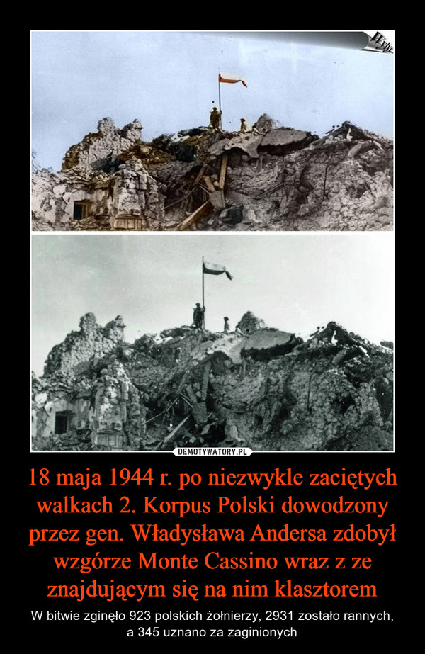 18 maja 1944 r. po niezwykle zaciętych walkach 2. Korpus Polski dowodzony przez gen. Władysława Andersa zdobył wzgórze Monte Cassino wraz z ze znajdującym się na nim klasztorem – W bitwie zginęło 923 polskich żołnierzy, 2931 zostało rannych,a 345 uznano za zaginionych 