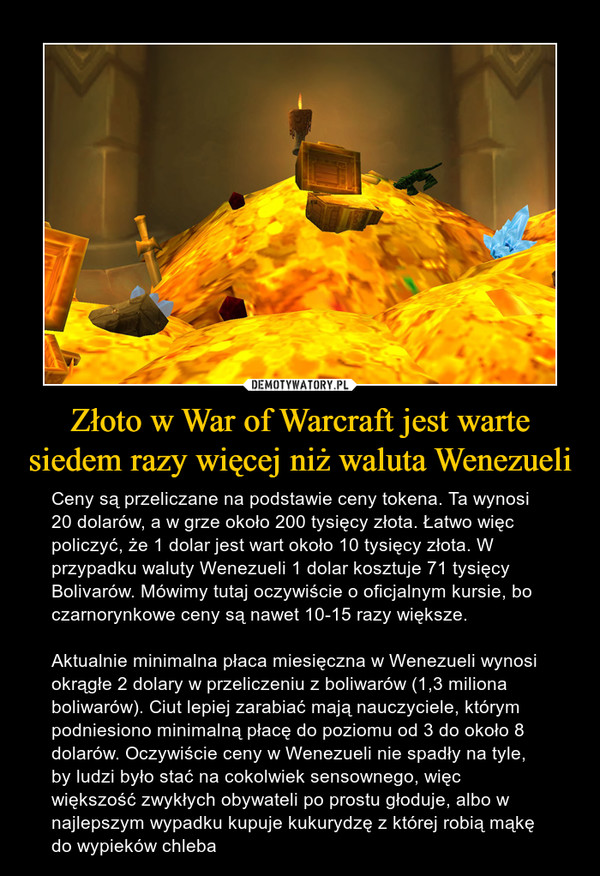 Złoto w War of Warcraft jest warte siedem razy więcej niż waluta Wenezueli – Ceny są przeliczane na podstawie ceny tokena. Ta wynosi 20 dolarów, a w grze około 200 tysięcy złota. Łatwo więc policzyć, że 1 dolar jest wart około 10 tysięcy złota. W przypadku waluty Wenezueli 1 dolar kosztuje 71 tysięcy Bolivarów. Mówimy tutaj oczywiście o oficjalnym kursie, bo czarnorynkowe ceny są nawet 10-15 razy większe.Aktualnie minimalna płaca miesięczna w Wenezueli wynosi okrągłe 2 dolary w przeliczeniu z boliwarów (1,3 miliona boliwarów). Ciut lepiej zarabiać mają nauczyciele, którym podniesiono minimalną płacę do poziomu od 3 do około 8 dolarów. Oczywiście ceny w Wenezueli nie spadły na tyle, by ludzi było stać na cokolwiek sensownego, więc większość zwykłych obywateli po prostu głoduje, albo w najlepszym wypadku kupuje kukurydzę z której robią mąkę do wypieków chleba 