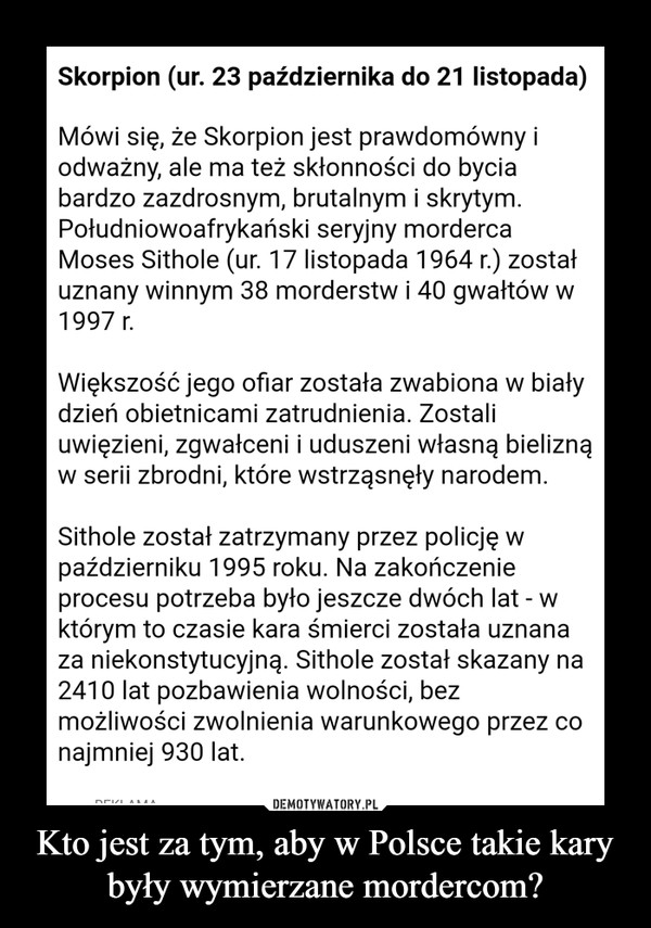 Kto jest za tym, aby w Polsce takie kary były wymierzane mordercom? –  Skorpion (ur. 23 października do 21 listopada)Mówi się, że Skorpion jest prawdomówny iodważny, ale ma też skłonności do byciabardzo zazdrosnym, brutalnym i skrytymPołudniowoafrykański seryjny mordercaMoses Sithole (ur. 17 listopada 1964 r.) zostałuznany winnym 38 morderstw i 40 gwałtów w1997 rWiększosc jego ofiar została zwabiona w biatydzień obietnicami zatrudnienia, Zostaliuwięzieni, zgwałceni i uduszeni własną bieliznąw serii zbrodni, które wstrząsnęły narodemSithole został zatrzymany przez policję wpaździerniku 1995 roku. Na zakończenieprocesu potrzeba było jeszcze dwóch lat - wktórym to czasie kara śmierci została uznanaza niekonstytucyjną. Sithole został skazany na2410 lat pozbawienia wolności, bezmożliwości zwolnienia warunkowego przez conajmniej 930 lat