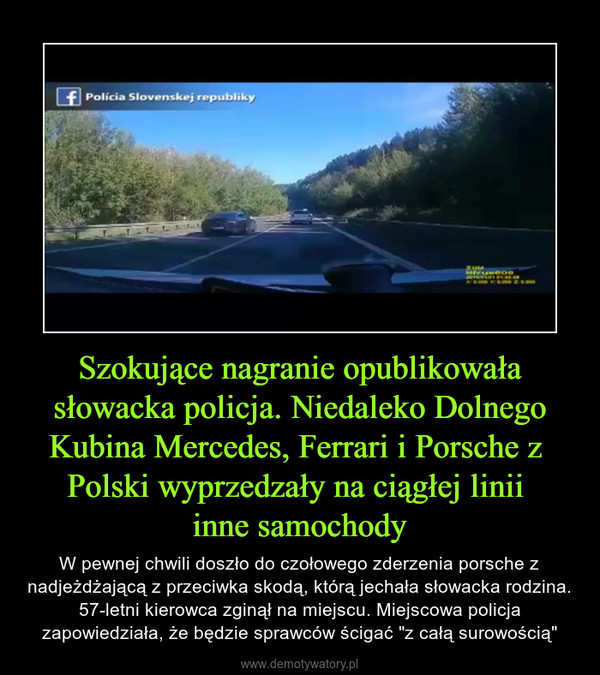 Szokujące nagranie opublikowała słowacka policja. Niedaleko Dolnego Kubina Mercedes, Ferrari i Porsche z Polski wyprzedzały na ciągłej linii inne samochody – W pewnej chwili doszło do czołowego zderzenia porsche z nadjeżdżającą z przeciwka skodą, którą jechała słowacka rodzina. 57-letni kierowca zginął na miejscu. Miejscowa policja zapowiedziała, że będzie sprawców ścigać "z całą surowością" 