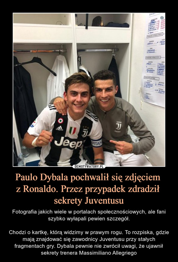 Paulo Dybala pochwalił się zdjęciem z Ronaldo. Przez przypadek zdradził sekrety Juventusu – Fotografia jakich wiele w portalach społecznościowych, ale fani szybko wyłapali pewien szczegół.Chodzi o kartkę, którą widzimy w prawym rogu. To rozpiska, gdzie mają znajdować się zawodnicy Juventusu przy stałych fragmentach gry. Dybala pewnie nie zwrócił uwagi, że ujawnił sekrety trenera Massimiliano Allegriego 