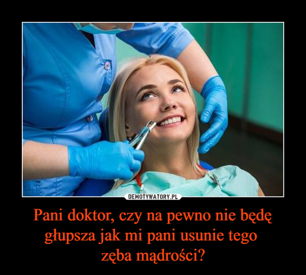 Pani doktor, czy na pewno nie będę głupsza jak mi pani usunie tego zęba mądrości? –  