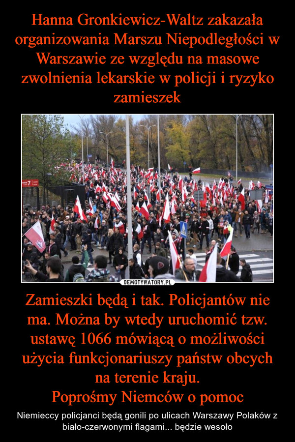 Zamieszki będą i tak. Policjantów nie ma. Można by wtedy uruchomić tzw. ustawę 1066 mówiącą o możliwości użycia funkcjonariuszy państw obcych na terenie kraju.Poprośmy Niemców o pomoc – Niemieccy policjanci będą gonili po ulicach Warszawy Polaków z biało-czerwonymi flagami... będzie wesoło 