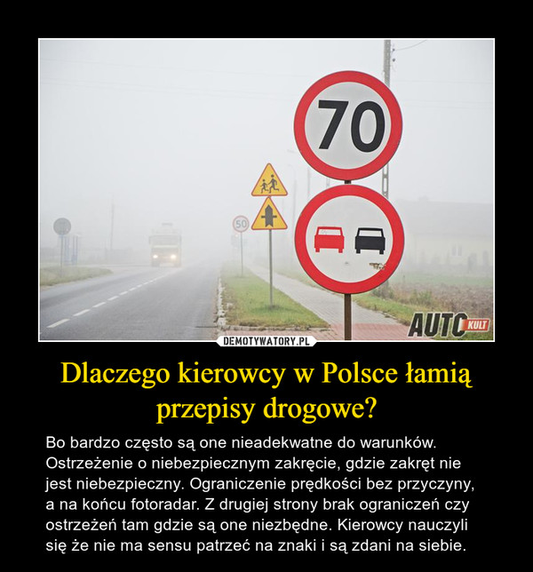 Dlaczego kierowcy w Polsce łamią przepisy drogowe? – Bo bardzo często są one nieadekwatne do warunków. Ostrzeżenie o niebezpiecznym zakręcie, gdzie zakręt nie jest niebezpieczny. Ograniczenie prędkości bez przyczyny, a na końcu fotoradar. Z drugiej strony brak ograniczeń czy ostrzeżeń tam gdzie są one niezbędne. Kierowcy nauczyli się że nie ma sensu patrzeć na znaki i są zdani na siebie. 