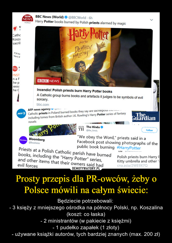 Prosty przepis dla PR-owców, żeby o Polsce mówili na całym świecie: – Będziecie potrzebowali: - 3 księży z mniejszego ośrodka na północy Polski, np. Koszalina (koszt: co łaska)- 2 ministrantów (w pakiecie z księżmi)- 1 pudełko zapałek (1 złoty)- używane książki autorów, tych bardziej znanych (max. 200 zł) 