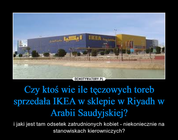 Czy ktoś wie ile tęczowych toreb sprzedała IKEA w sklepie w Riyadh w Arabii Saudyjskiej? – i jaki jest tam odsetek zatrudnionych kobiet - niekoniecznie na stanowiskach kierowniczych? 