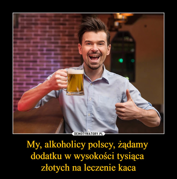 My, alkoholicy polscy, żądamy 
dodatku w wysokości tysiąca 
złotych na leczenie kaca