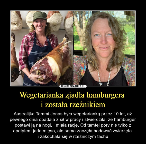 Wegetarianka zjadła hamburgera i została rzeźnikiem – Australijka Tammi Jonas była wegetarianką przez 10 lat, aż pewnego dnia opadała z sił w pracy i stwierdziła, że hamburger postawi ją na nogi. I miała rację. Od tamtej pory nie tylko z apetytem jada mięso, ale sama zaczęła hodować zwierzęta i zakochała się w rzeźniczym fachu 