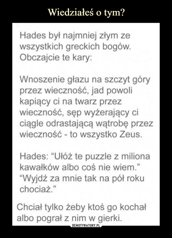  –  Hades był najmniej złym zewszystkich greckich bogów.Obczajcie te kary:Wnoszenie głazu na szczyt góryprzez wieczność, jad powolikapiący ci na twarz przezwieczność, sęp wyżerający ciciągle odrastającą wątrobę przezwieczność - to wszystko Zeus.Hades: "Ułóż te puzzle z milionakawałków albo coś nie wiem.""Wyjdź za mnie tak na pół rokuchociaż."Chciał tylko żeby ktoś go kochałalbo pograł z nim w gierki.