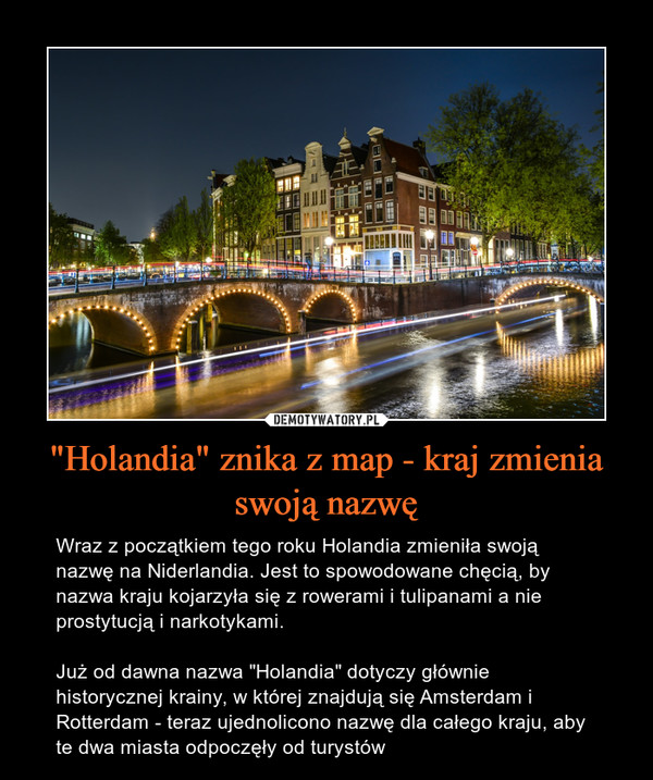 "Holandia" znika z map - kraj zmienia swoją nazwę – Wraz z początkiem tego roku Holandia zmieniła swoją nazwę na Niderlandia. Jest to spowodowane chęcią, by nazwa kraju kojarzyła się z rowerami i tulipanami a nie prostytucją i narkotykami.Już od dawna nazwa "Holandia" dotyczy głównie historycznej krainy, w której znajdują się Amsterdam i Rotterdam - teraz ujednolicono nazwę dla całego kraju, aby te dwa miasta odpoczęły od turystów 