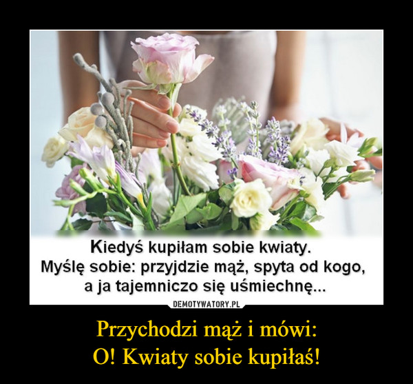 Przychodzi mąż i mówi:O! Kwiaty sobie kupiłaś! –  Kiedyś kupiłam sobie kwiaty.Myślę sobie: przyjdzie mąż, spyta od kogo,a ja tajemniczo się uśmiechnę...