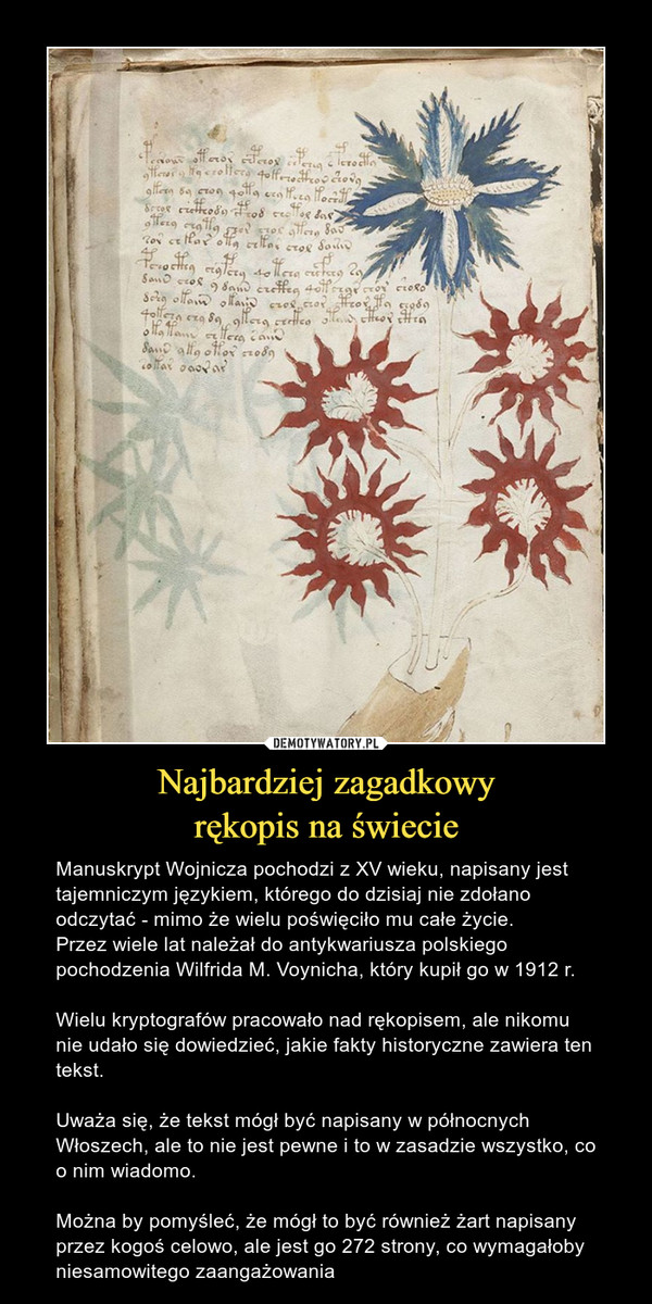 Najbardziej zagadkowyrękopis na świecie – Manuskrypt Wojnicza pochodzi z XV wieku, napisany jest tajemniczym językiem, którego do dzisiaj nie zdołano odczytać - mimo że wielu poświęciło mu całe życie.Przez wiele lat należał do antykwariusza polskiego pochodzenia Wilfrida M. Voynicha, który kupił go w 1912 r.Wielu kryptografów pracowało nad rękopisem, ale nikomu nie udało się dowiedzieć, jakie fakty historyczne zawiera ten tekst. Uważa się, że tekst mógł być napisany w północnych Włoszech, ale to nie jest pewne i to w zasadzie wszystko, co o nim wiadomo.Można by pomyśleć, że mógł to być również żart napisany przez kogoś celowo, ale jest go 272 strony, co wymagałoby niesamowitego zaangażowania 