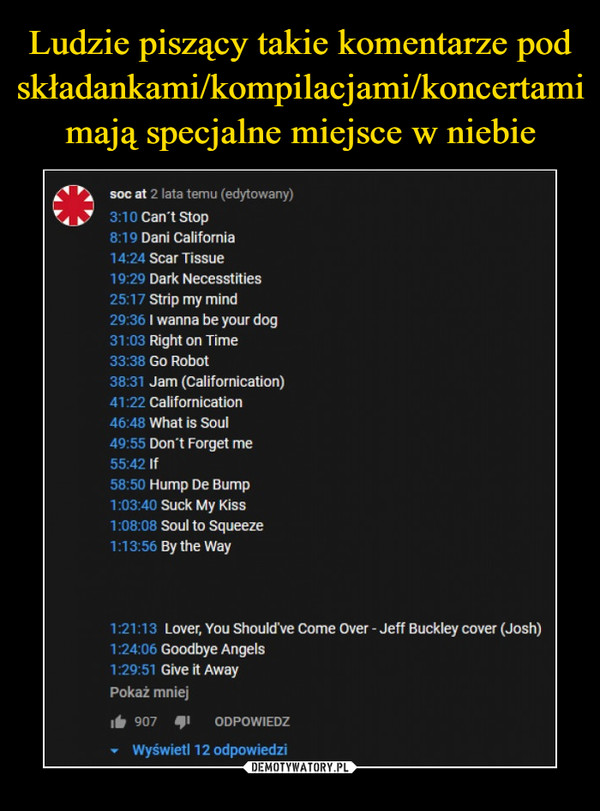  –  soc at 2 lata temu (edytowany)3:10 Can't Stop8:19 Dani California14:24 Scar Tissue19:29 Dark Necesstities25:17 Strip my mind29:36 I wanna be your dog31:03 Right on Time33:38 Go Robot38:31 Jam (Californication)41:22 Californication46:48 What is Soul49:55 Don't Forget me55:42 If58:50 Hump De Bump1:03:40 Suck My Kiss1:08:08 Soul to Squeeze1:13:56 By the Way1:21:13 Lover, You Should've Come Over - Jeff Buckley cover (Josh)1:24:06 Goodbye Angels1:29:51 Give it AwayPokaż mniej907 11ODPOWIEDZ• Wyświetl 12 odpowiedzi