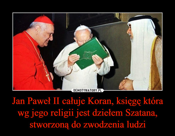 Jan Paweł II całuje Koran, księgę która wg jego religii jest dziełem Szatana, stworzoną do zwodzenia ludzi –  