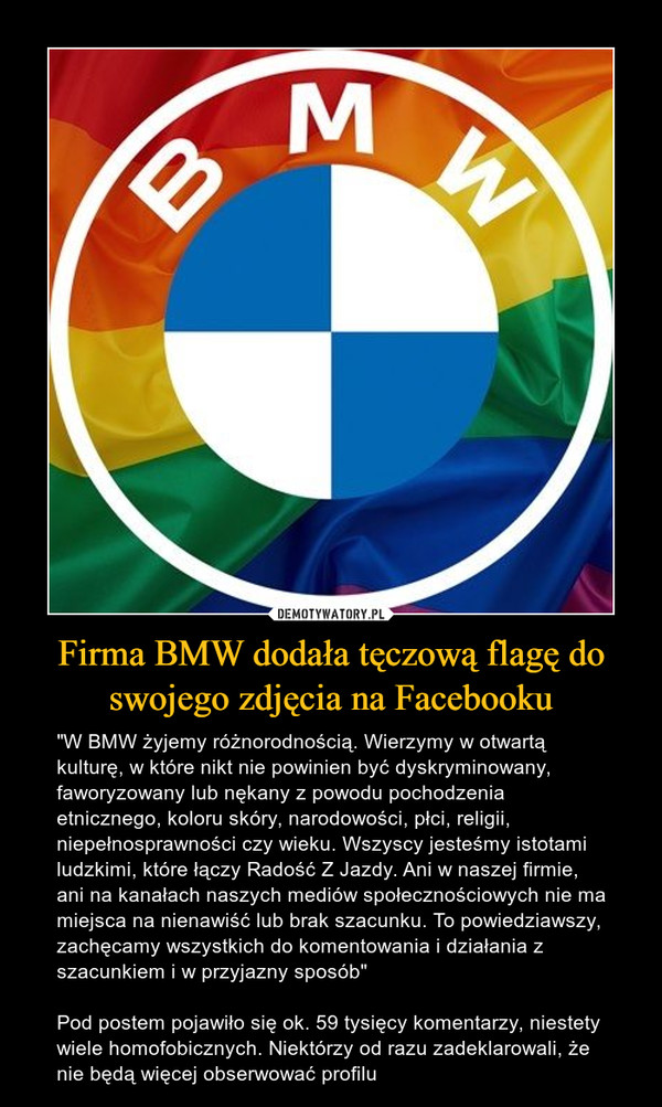 Firma BMW dodała tęczową flagę do swojego zdjęcia na Facebooku – "W BMW żyjemy różnorodnością. Wierzymy w otwartą kulturę, w które nikt nie powinien być dyskryminowany, faworyzowany lub nękany z powodu pochodzenia etnicznego, koloru skóry, narodowości, płci, religii, niepełnosprawności czy wieku. Wszyscy jesteśmy istotami ludzkimi, które łączy Radość Z Jazdy. Ani w naszej firmie, ani na kanałach naszych mediów społecznościowych nie ma miejsca na nienawiść lub brak szacunku. To powiedziawszy, zachęcamy wszystkich do komentowania i działania z szacunkiem i w przyjazny sposób"Pod postem pojawiło się ok. 59 tysięcy komentarzy, niestety wiele homofobicznych. Niektórzy od razu zadeklarowali, że nie będą więcej obserwować profilu 