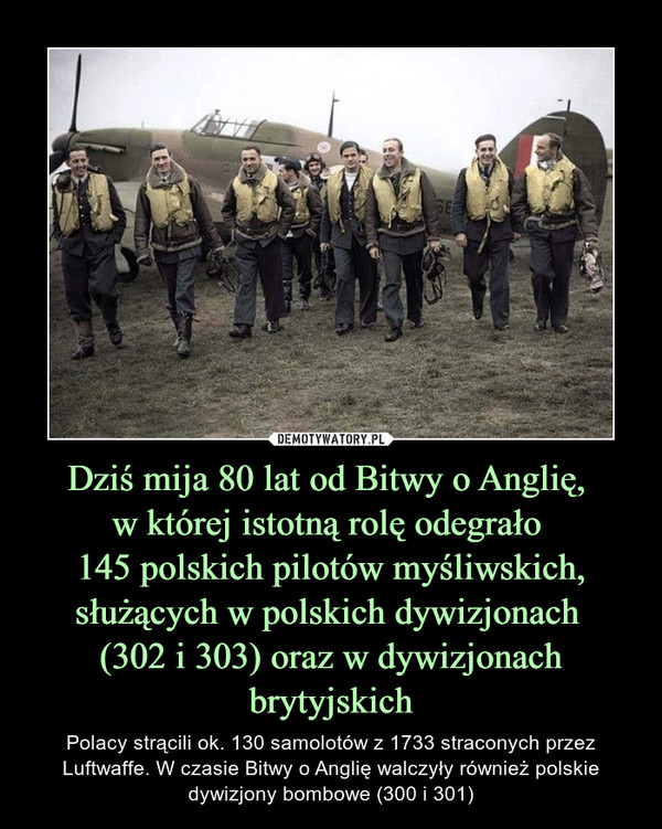 Dziś mija 80 lat od Bitwy o Anglię, w której istotną rolę odegrało 145 polskich pilotów myśliwskich, służących w polskich dywizjonach (302 i 303) oraz w dywizjonach brytyjskich – Polacy strącili ok. 130 samolotów z 1733 straconych przez Luftwaffe. W czasie Bitwy o Anglię walczyły również polskie dywizjony bombowe (300 i 301) 