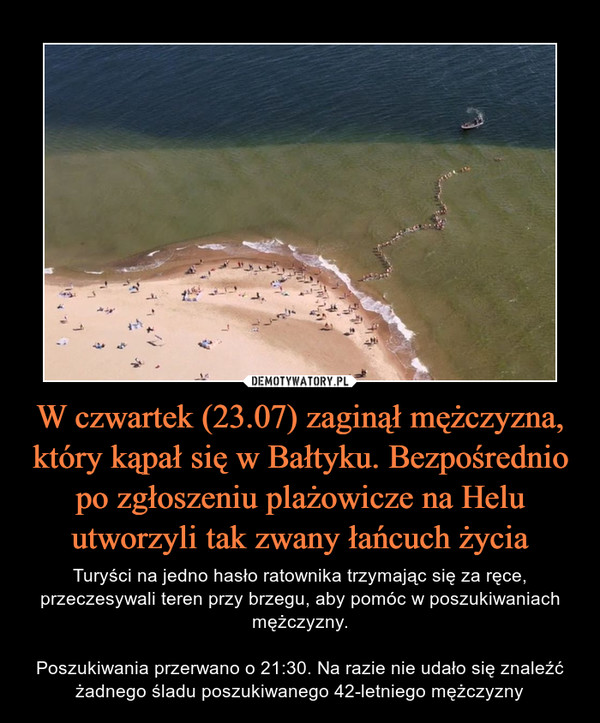 W czwartek (23.07) zaginął mężczyzna, który kąpał się w Bałtyku. Bezpośrednio po zgłoszeniu plażowicze na Helu utworzyli tak zwany łańcuch życia – Turyści na jedno hasło ratownika trzymając się za ręce, przeczesywali teren przy brzegu, aby pomóc w poszukiwaniach mężczyzny.Poszukiwania przerwano o 21:30. Na razie nie udało się znaleźć żadnego śladu poszukiwanego 42-letniego mężczyzny 